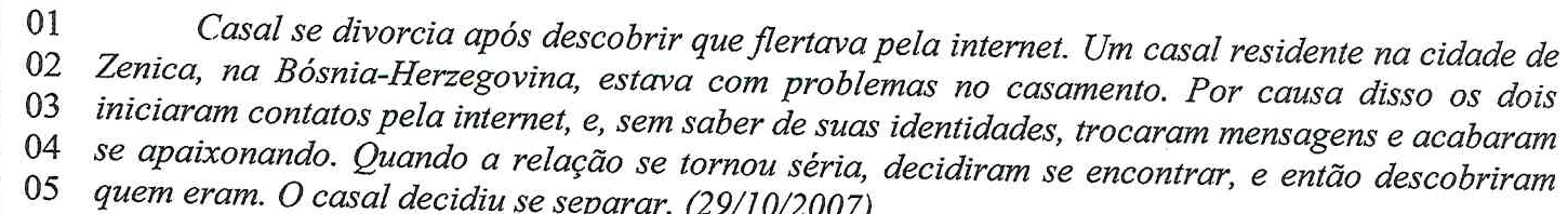 Linhas 01 a 05 do Texto I, em itálico: Casal se divorcia após descobrir que flertava pela internet. Um casal residente na cidade de Zenica, na Bósnia-Herzegovina, estava com problemas no casamento. Por causa disso os dois iniciaram contatos pela internet, e, sem saber de suas identidades, trocaram mensagens e acabaram se apaixonando. Quando a relação se tornou séria, decidiram se encontrar, e então descobriram quem eram. O casal decidiu se separar. (29/10/2007)