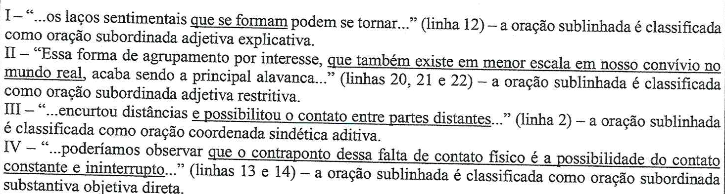 Fragmentos com orações sublinhadas. I – “...os laços sentimentais que se formam podem se tornar...” (linha 12): sublinhado “que se formam”, classificada como subordinada adjetiva explicativa. II – “Essa forma de agrupamento por interesse, que também existe em menor escala em nosso convívio no mundo real, acaba sendo a principal alavanca...” (linhas 20 a 22): sublinhado “que também existe em menor escala em nosso convívio no mundo real”, classificada como subordinada adjetiva restritiva. III – “...encurtou distâncias e possibilitou o contato entre partes distantes...” (linha 2): sublinhado “e possibilitou o contato entre partes distantes”, classificada como coordenada sindética aditiva. IV – “...poderíamos observar que o contraponto dessa falta de contato físico é a possibilidade do contato constante e ininterrupto...” (linhas 13 e 14): sublinhado da conjunção “que” até “ininterrupto”, classificada como subordinada substantiva objetiva direta.