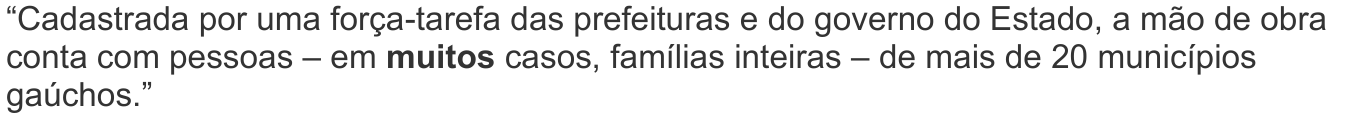 “Cadastrada por uma força-tarefa das prefeituras e do governo do Estado, a mão de obra conta com pessoas – em muitos casos, famílias inteiras – de mais de 20 municípios gaúchos.” — com a palavra “muitos” em negrito.