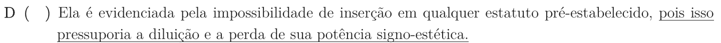 Alternativa D como impressa: “Ela é evidenciada pela impossibilidade de inserção em qualquer estatuto pré-estabelecido, pois isso pressuporia a diluição e a perda de sua potência signo-estética.”; trecho sublinhado: “pois isso pressuporia a diluição e a perda de sua potência signo-estética.”.