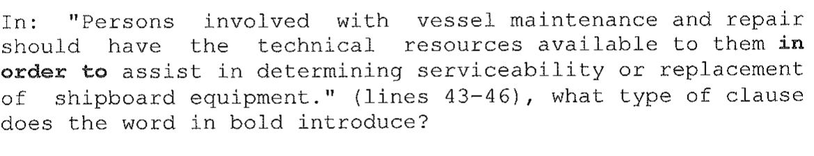 Enunciado da questão 3 impresso: In: "Persons involved with vessel maintenance and repair should have the technical resources available to them in order to assist in determining serviceability or replacement of shipboard equipment." (lines 43-46), what type of clause does the word in bold introduce? As palavras "in order to" estão em negrito.
