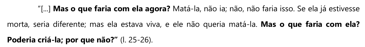 “[...] Mas o que faria com ela agora? Matá-la, não ia; não, não faria isso. Se ela já estivesse morta, seria diferente; mas ela estava viva, e ele não queria matá-la. Mas o que faria com ela? Poderia criá-la; por que não?” (l. 25-26). — em negrito: “Mas o que faria com ela agora?”, “Mas o que faria com ela?” e “Poderia criá-la; por que não?”.