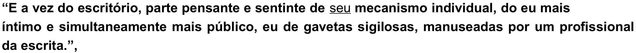 Trecho: “E a vez do escritório, parte pensante e sentinte de seu mecanismo individual, do eu mais íntimo e simultaneamente mais público, eu de gavetas sigilosas, manuseadas por um profissional da escrita.”, com o pronome “seu” sublinhado.