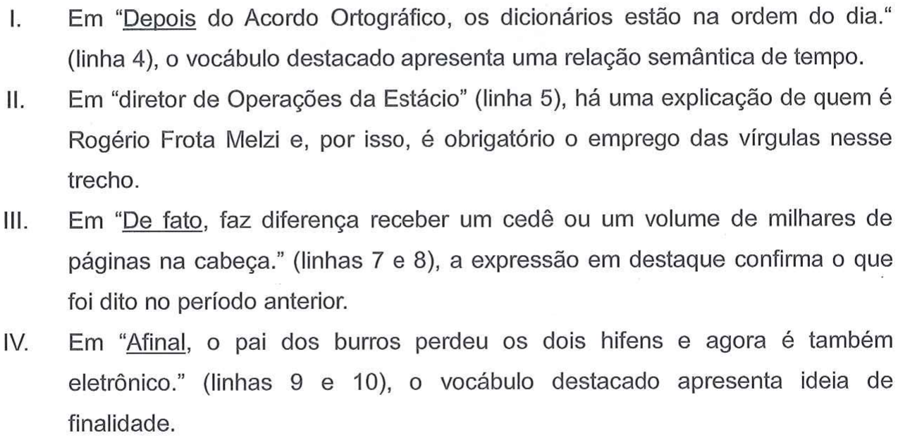I. Em “Depois do Acordo Ortográfico, os dicionários estão na ordem do dia.“ (linha 4), o vocábulo destacado apresenta uma relação semântica de tempo. II. Em “diretor de Operações da Estácio” (linha 5), há uma explicação de quem é Rogério Frota Melzi e, por isso, é obrigatório o emprego das vírgulas nesse trecho. III. Em “De fato, faz diferença receber um cedê ou um volume de milhares de páginas na cabeça.” (linhas 7 e 8), a expressão em destaque confirma o que foi dito no período anterior. IV. Em “Afinal, o pai dos burros perdeu os dois hifens e agora é também eletrônico.” (linhas 9 e 10), o vocábulo destacado apresenta ideia de finalidade. Palavras sublinhadas: “Depois” (I), “De fato” (III) e “Afinal” (IV).