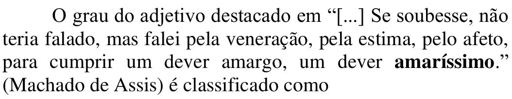 Comando: O grau do adjetivo destacado em “[...] Se soubesse, não teria falado, mas falei pela veneração, pela estima, pelo afeto, para cumprir um dever amargo, um dever amaríssimo.” (Machado de Assis) é classificado como — Em negrito: amaríssimo.