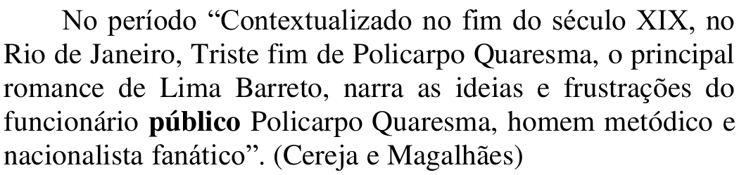 Período: No período “Contextualizado no fim do século XIX, no Rio de Janeiro, Triste fim de Policarpo Quaresma, o principal romance de Lima Barreto, narra as ideias e frustrações do funcionário público Policarpo Quaresma, homem metódico e nacionalista fanático”. (Cereja e Magalhães). Em negrito: público.