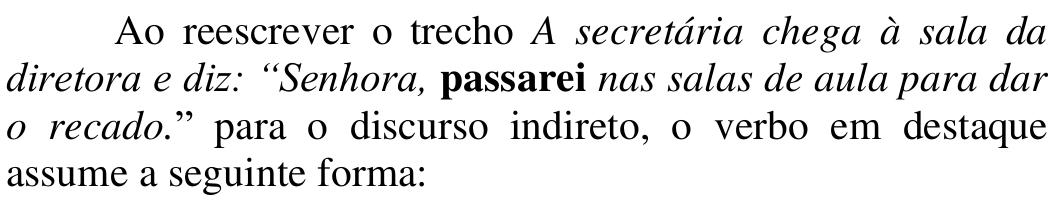 Comando: Ao reescrever o trecho A secretária chega à sala da diretora e diz: “Senhora, passarei nas salas de aula para dar o recado.” para o discurso indireto, o verbo em destaque assume a seguinte forma: — Trecho em itálico; em negrito: passarei.