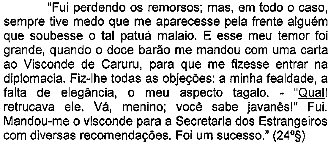 Trecho do enunciado com destaque (sublinhado) no original: "Fui perdendo os remorsos; mas, em todo o caso, sempre tive medo que me aparecesse pela frente alguém que soubesse o tal patuá malaio. E esse meu temor foi grande, quando o doce barão me mandou com uma carta ao Visconde de Caruru, para que me fizesse entrar na diplomacia. Fiz-lhe todas as objeções: a minha fealdade, a falta de elegância, o meu aspecto tagalo. - "Qual! retrucava ele. Vá, menino; você sabe javanês!" Fui. Mandou-me o visconde para a Secretaria dos Estrangeiros com diversas recomendações. Foi um sucesso." (24º§) — Termo sublinhado: Qual!.