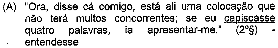 Alternativa A: "Ora, disse cá comigo, está ali uma colocação que não terá muitos concorrentes; se eu capiscasse quatro palavras, ia apresentar-me." (2º§) - entendesse — Destaque (sublinhado) no original: capiscasse.