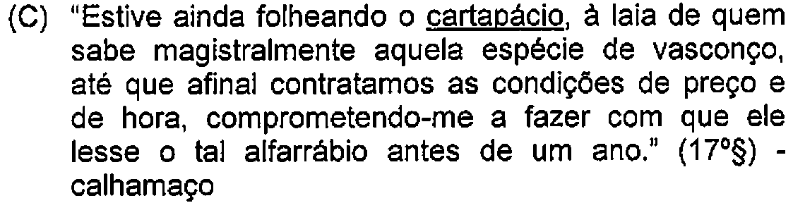 Alternativa C: "Estive ainda folheando o cartapácio, à laia de quem sabe magistralmente aquela espécie de vasconço, até que afinal contratamos as condições de preço e de hora, comprometendo-me a fazer com que ele lesse o tal alfarrábio antes de um ano." (17º§) - calhamaço — Destaque (sublinhado) no original: cartapácio.