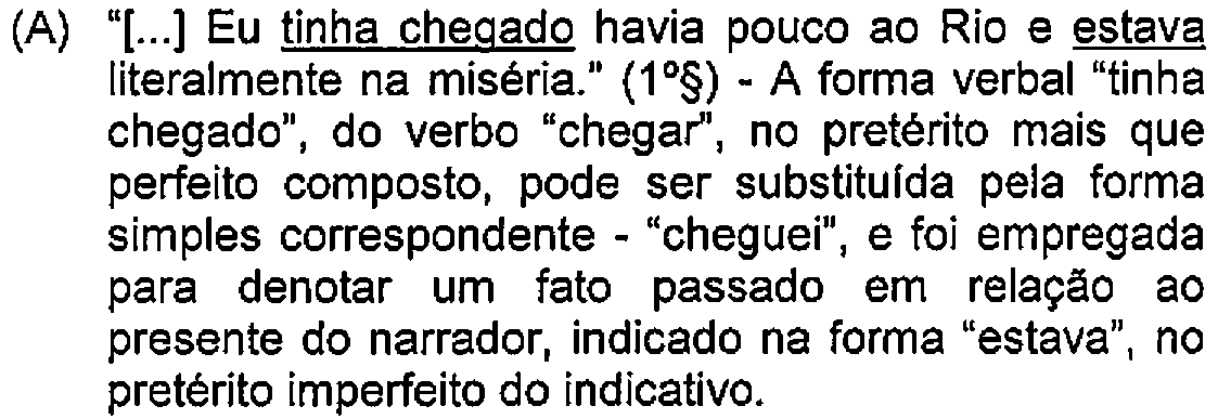 Alternativa A: "[...] Eu tinha chegado havia pouco ao Rio e estava literalmente na miséria." (1º§) - A forma verbal "tinha chegado", do verbo "chegar", no pretérito mais que perfeito composto, pode ser substituída pela forma simples correspondente - "cheguei", e foi empregada para denotar um fato passado em relação ao presente do narrador, indicado na forma "estava", no pretérito imperfeito do indicativo. — Destaque (sublinhado) no original: tinha chegado; estava.