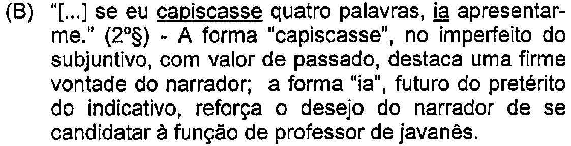 Alternativa B: "[...] se eu capiscasse quatro palavras, ia apresentar-me." (2º§) - A forma "capiscasse", no imperfeito do subjuntivo, com valor de passado, destaca uma firme vontade do narrador; a forma "ia", futuro do pretérito do indicativo, reforça o desejo do narrador de se candidatar à função de professor de javanês. — Destaque (sublinhado) no original: capiscasse; ia.