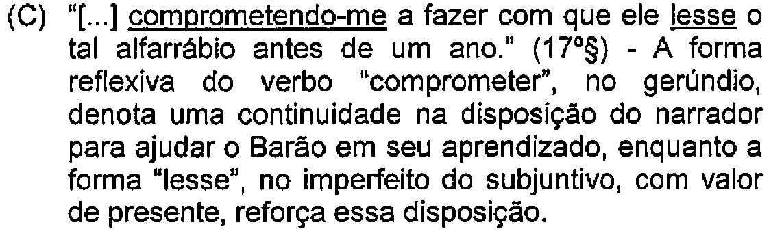 Alternativa C: "[...] comprometendo-me a fazer com que ele lesse o tal alfarrábio antes de um ano." (17º§) - A forma reflexiva do verbo "comprometer", no gerúndio, denota uma continuidade na disposição do narrador para ajudar o Barão em seu aprendizado, enquanto a forma "lesse", no imperfeito do subjuntivo, com valor de presente, reforça essa disposição. — Destaque (sublinhado) no original: comprometendo-me; lesse.