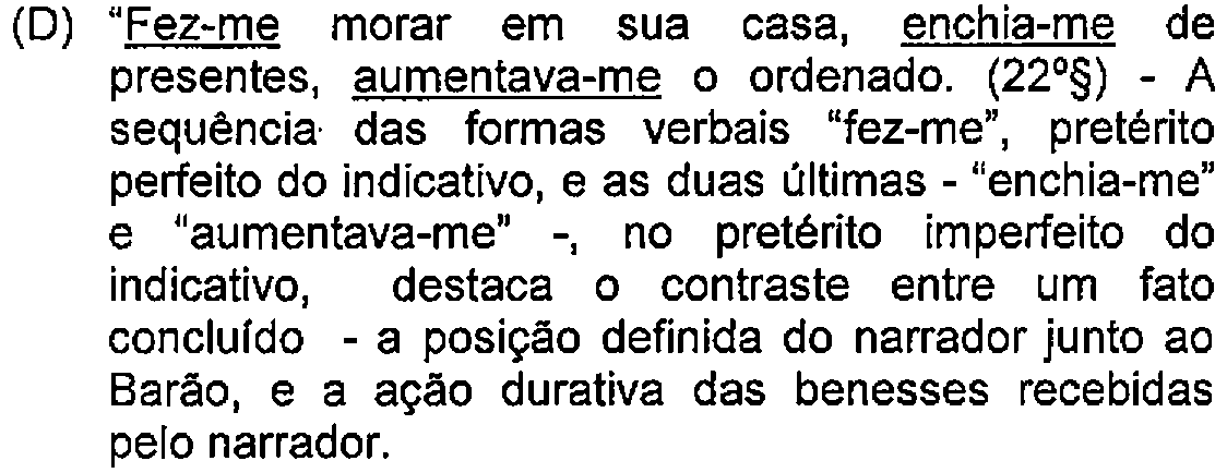 Alternativa D: "Fez-me morar em sua casa, enchia-me de presentes, aumentava-me o ordenado. (22º§) - A sequência das formas verbais "fez-me", pretérito perfeito do indicativo, e as duas últimas - "enchia-me" e "aumentava-me" -, no pretérito imperfeito do indicativo, destaca o contraste entre um fato concluído - a posição definida do narrador junto ao Barão, e a ação durativa das benesses recebidas pelo narrador. — Destaque (sublinhado) no original: Fez-me; enchia-me; aumentava-me.