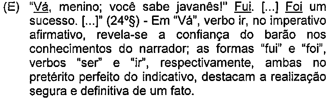 Alternativa E: "Vá, menino; você sabe javanês!" Fui. [...] Foi um sucesso. [...]" (24º§) - Em "Vá", verbo ir, no imperativo afirmativo, revela-se a confiança do barão nos conhecimentos do narrador; as formas "fui" e "foi", verbos "ser" e "ir", respectivamente, ambas no pretérito perfeito do indicativo, destacam a realização segura e definitiva de um fato. — Destaque (sublinhado) no original: Vá; Fui; Foi.