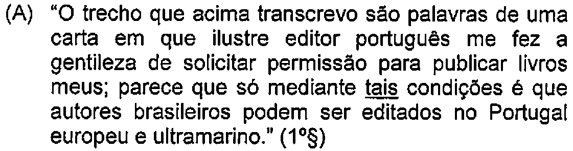Alternativa A: "O trecho que acima transcrevo são palavras de uma carta em que ilustre editor português me fez a gentileza de solicitar permissão para publicar livros meus; parece que só mediante tais condições é que autores brasileiros podem ser editados no Portugal europeu e ultramarino." (1º§) — Destaque (sublinhado) no original: tais.