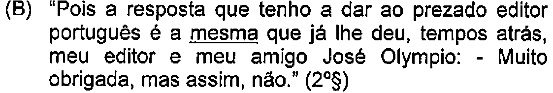 Alternativa B: "Pois a resposta que tenho a dar ao prezado editor português é a mesma que já lhe deu, tempos atrás, meu editor e meu amigo José Olympio: - Muito obrigada, mas assim, não." (2º§) — Destaque (sublinhado) no original: mesma.