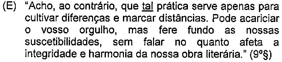 Alternativa E: "Acho, ao contrário, que tal prática serve apenas para cultivar diferenças e marcar distâncias. Pode acariciar o vosso orgulho, mas fere fundo as nossas suscetibilidades, sem falar no quanto afeta a integridade e harmonia da nossa obra literária." (9º§) — Destaque (sublinhado) no original: tal.