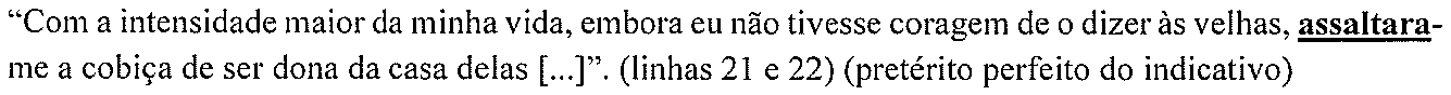 “Com a intensidade maior da minha vida, embora eu não tivesse coragem de o dizer às velhas, assaltara-me a cobiça de ser dona da casa delas [...]”. (linhas 21 e 22) (pretérito perfeito do indicativo) — forma destacada: “assaltara”.