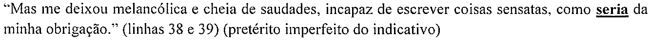 “Mas me deixou melancólica e cheia de saudades, incapaz de escrever coisas sensatas, como seria da minha obrigação.” (linhas 38 e 39) (pretérito imperfeito do indicativo) — forma destacada: “seria”.