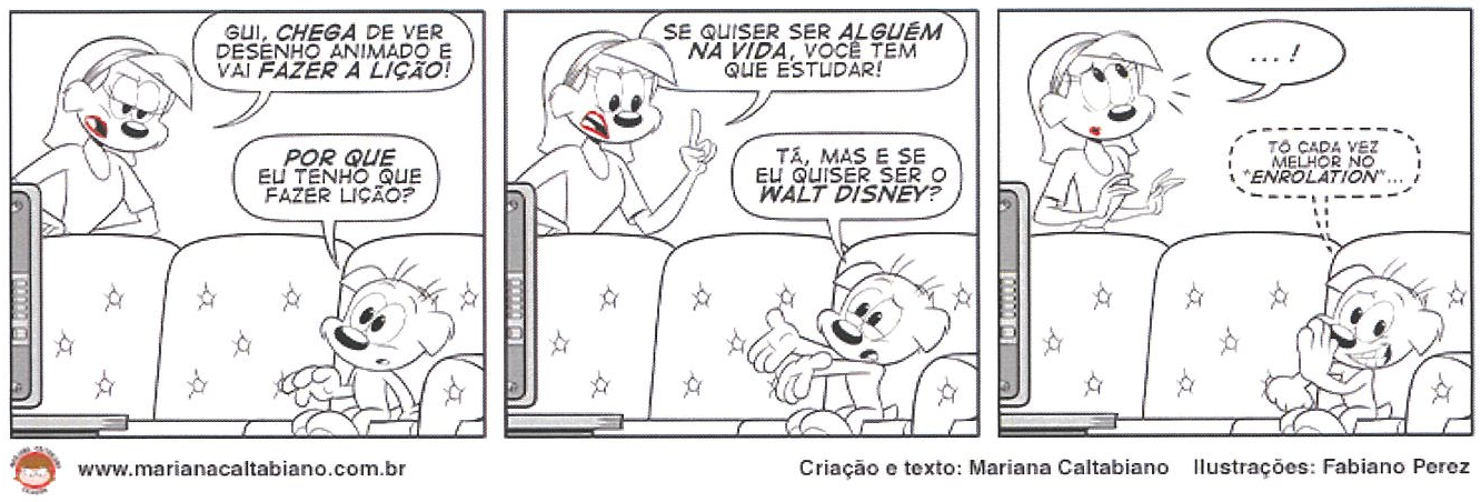 Tirinha em três quadrinhos (Mariana Caltabiano; ilustrações de Fabiano Perez; www.marianacaltabiano.com.br). Quadrinho 1: a mãe, atrás do sofá, diz: “GUI, CHEGA DE VER DESENHO ANIMADO E VAI FAZER A LIÇÃO!”; Gui, sentado no sofá diante da TV, responde: “POR QUE EU TENHO QUE FAZER LIÇÃO?”. Quadrinho 2: a mãe, com o dedo levantado: “SE QUISER SER ALGUÉM NA VIDA, VOCÊ TEM QUE ESTUDAR!”; Gui, abrindo os braços: “TÁ, MAS E SE EU QUISER SER O WALT DISNEY?”. Quadrinho 3: a mãe, sem palavras, pensa “... !”; Gui, sorrindo com a mão no rosto, pensa: “TÔ CADA VEZ MELHOR NO “ENROLATION”...”.