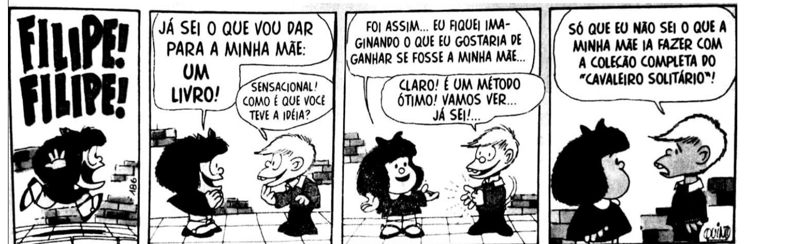 Tirinha da Mafalda em quatro quadrinhos. 1: Filipe corre gritando e Mafalda chama “Filipe! Filipe!”. 2: Mafalda: “Já sei o que vou dar para a minha mãe: um livro!”; Filipe: “Sensacional! Como é que você teve a ideia?”. 3: Mafalda: “Foi assim... Eu fiquei imaginando o que eu gostaria de ganhar se fosse a minha mãe...”; Filipe: “Claro! É um método ótimo! Vamos ver... Já sei!...”. 4: Filipe: “Só que eu não sei o que a minha mãe ia fazer com a coleção completa do “Cavaleiro Solitário”!”.
