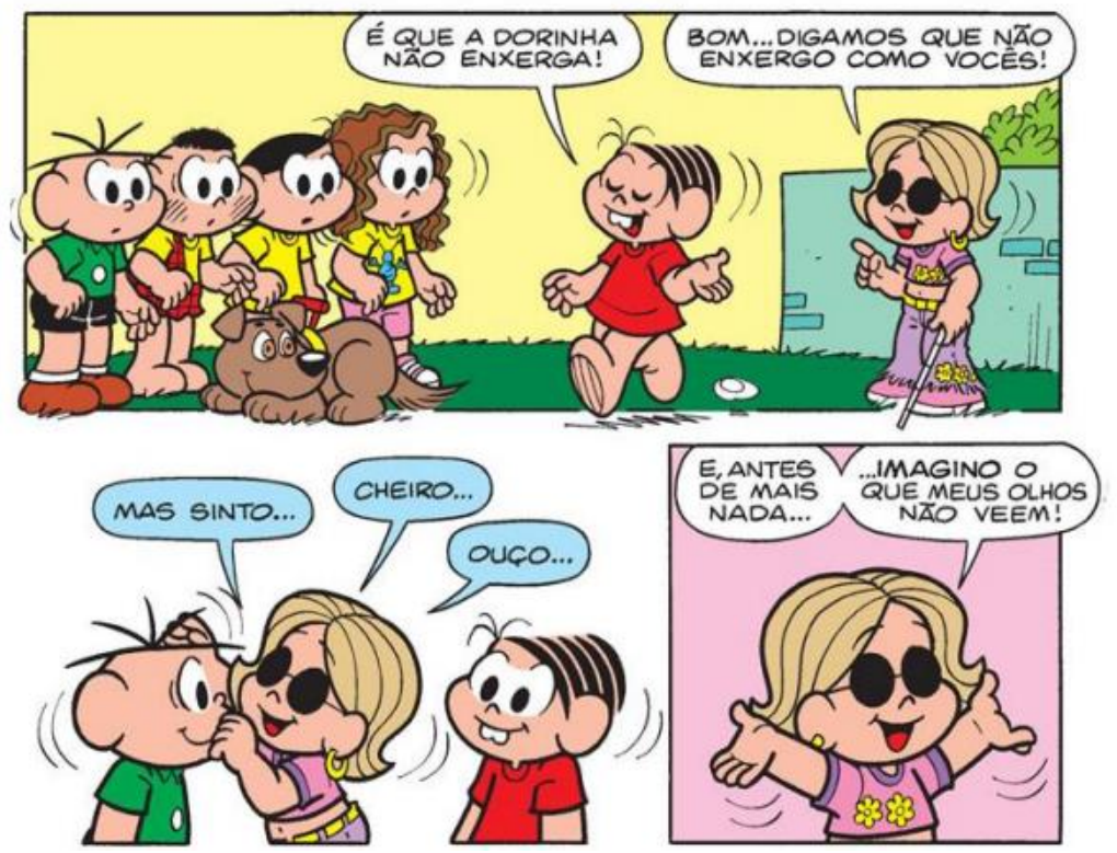 Texto 2 – Quadrinhos da Turma da Mônica. 1º quadro: Cebolinha, Cascão, Magali e outros com o cachorro observam; Mônica diz “É que a Dorinha não enxerga!”; Dorinha, de óculos escuros e bengala, responde “Bom… digamos que não enxergo como vocês!”. 2º quadro: Dorinha toca o rosto de Cebolinha e diz “Mas sinto…”, “Cheiro…”, “Ouço…”. 3º quadro: Dorinha, de braços abertos, diz “E, antes de mais nada…” “…imagino o que meus olhos não veem!”.
