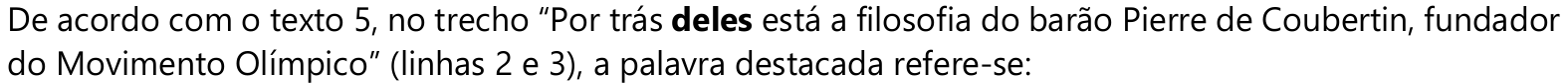 De acordo com o texto 5, no trecho “Por trás deles está a filosofia do barão Pierre de Coubertin, fundador do Movimento Olímpico” (linhas 2 e 3), a palavra destacada refere-se: — palavra em negrito: “deles”.