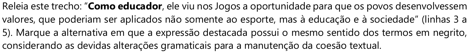 Releia este trecho: “Como educador, ele viu nos Jogos a oportunidade para que os povos desenvolvessem valores, que poderiam ser aplicados não somente ao esporte, mas à educação e à sociedade” (linhas 3 a 5). Marque a alternativa em que a expressão destacada possui o mesmo sentido dos termos em negrito, considerando as devidas alterações gramaticais para a manutenção da coesão textual. — termos em negrito: “Como educador”.