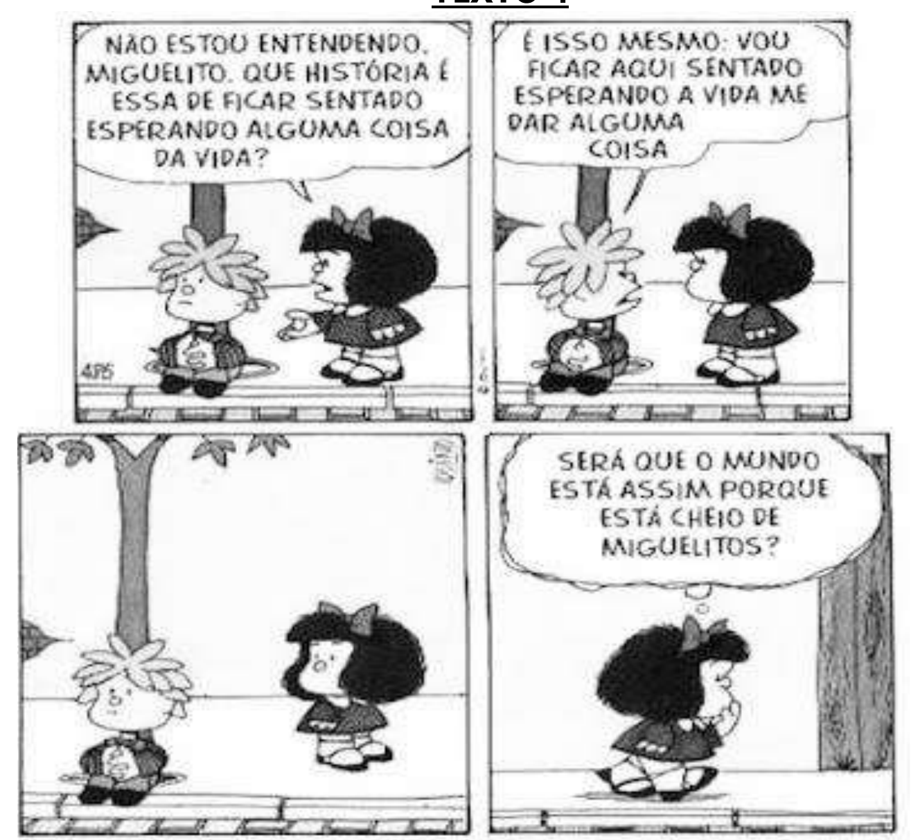 Tirinha da Mafalda em quatro quadrinhos. 1º: Mafalda, diante de Miguelito sentado, diz: “NÃO ESTOU ENTENDENDO, MIGUELITO. QUE HISTÓRIA É ESSA DE FICAR SENTADO ESPERANDO ALGUMA COISA DA VIDA?”. 2º: Miguelito, sentado, responde: “É ISSO MESMO: VOU FICAR AQUI SENTADO ESPERANDO A VIDA ME DAR ALGUMA COISA”. 3º: sem falas; Mafalda olha para Miguelito, que continua sentado. 4º: Mafalda caminha pensativa, com o balão de pensamento: “SERÁ QUE O MUNDO ESTÁ ASSIM PORQUE ESTÁ CHEIO DE MIGUELITOS?”.
