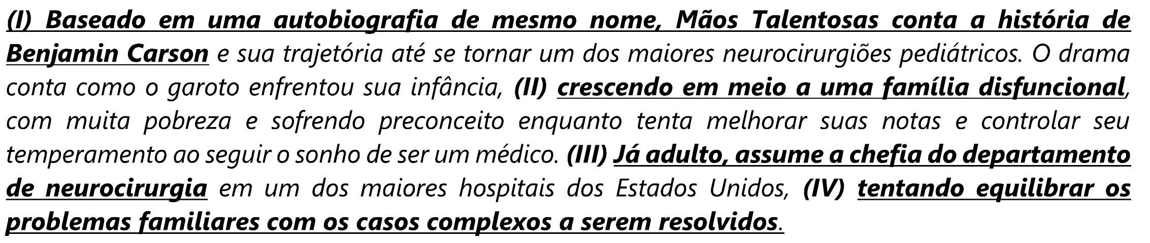 Trecho: “(I) Baseado em uma autobiografia de mesmo nome, Mãos Talentosas conta a história de Benjamin Carson e sua trajetória até se tornar um dos maiores neurocirurgiões pediátricos. O drama conta como o garoto enfrentou sua infância, (II) crescendo em meio a uma família disfuncional, com muita pobreza e sofrendo preconceito enquanto tenta melhorar suas notas e controlar seu temperamento ao seguir o sonho de ser um médico. (III) Já adulto, assume a chefia do departamento de neurocirurgia em um dos maiores hospitais dos Estados Unidos, (IV) tentando equilibrar os problemas familiares com os casos complexos a serem resolvidos.” Em negrito e sublinhado: (I) “Baseado em uma autobiografia de mesmo nome, Mãos Talentosas conta a história de Benjamin Carson”; (II) “crescendo em meio a uma família disfuncional”; (III) “Já adulto, assume a chefia do departamento de neurocirurgia”; (IV) “tentando equilibrar os problemas familiares com os casos complexos a serem resolvidos”.