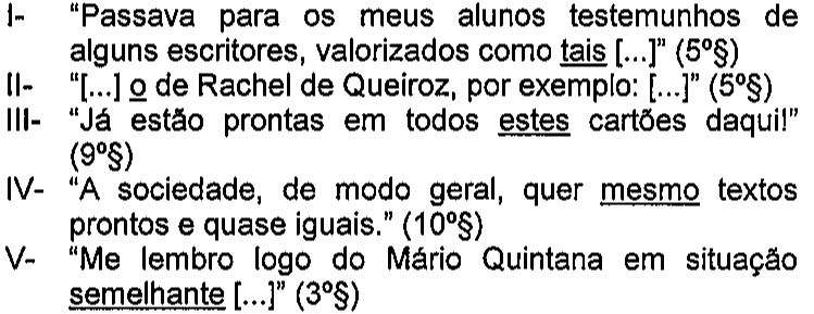 I- “Passava para os meus alunos testemunhos de alguns escritores, valorizados como tais [...]” (5º§) — sublinhado: tais. II- “[...] o de Rachel de Queiroz, por exemplo: [...]” (5º§) — sublinhado: o. III- “Já estão prontas em todos estes cartões daqui!” (9º§) — sublinhado: estes. IV- “A sociedade, de modo geral, quer mesmo textos prontos e quase iguais.” (10º§) — sublinhado: mesmo. V- “Me lembro logo do Mário Quintana em situação semelhante [...]” (3º§) — sublinhado: semelhante.
