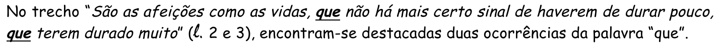 Texto: No trecho “São as afeições como as vidas, que não há mais certo sinal de haverem de durar pouco, que terem durado muito” (l. 2 e 3), encontram-se destacadas duas ocorrências da palavra “que”. As duas ocorrências de “que” aparecem em negrito e sublinhadas.