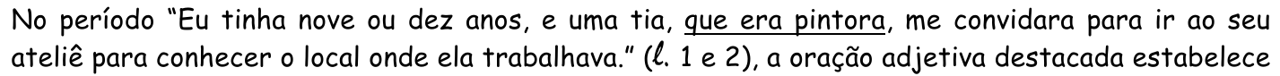 Texto: No período “Eu tinha nove ou dez anos, e uma tia, que era pintora, me convidara para ir ao seu ateliê para conhecer o local onde ela trabalhava.” (l. 1 e 2), a oração adjetiva destacada estabelece — com a oração “que era pintora” sublinhada.