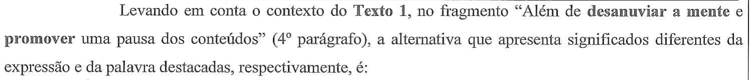 Levando em conta o contexto do Texto 1, no fragmento “Além de desanuviar a mente e promover uma pausa dos conteúdos” (4º parágrafo), a alternativa que apresenta significados diferentes da expressão e da palavra destacadas, respectivamente, é: — no original, “desanuviar a mente” e “promover” estão em negrito.