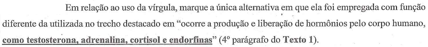 Em relação ao uso da vírgula, marque a única alternativa em que ela foi empregada com função diferente da utilizada no trecho destacado em “ocorre a produção e liberação de hormônios pelo corpo humano, como testosterona, adrenalina, cortisol e endorfinas” (4º parágrafo do Texto 1). — no original, o trecho “como testosterona, adrenalina, cortisol e endorfinas” está em negrito e sublinhado.