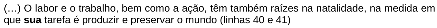 Trecho: (…) O labor e o trabalho, bem como a ação, têm também raízes na natalidade, na medida em que sua tarefa é produzir e preservar o mundo (linhas 40 e 41) A palavra ou expressão “sua” aparece em negrito.