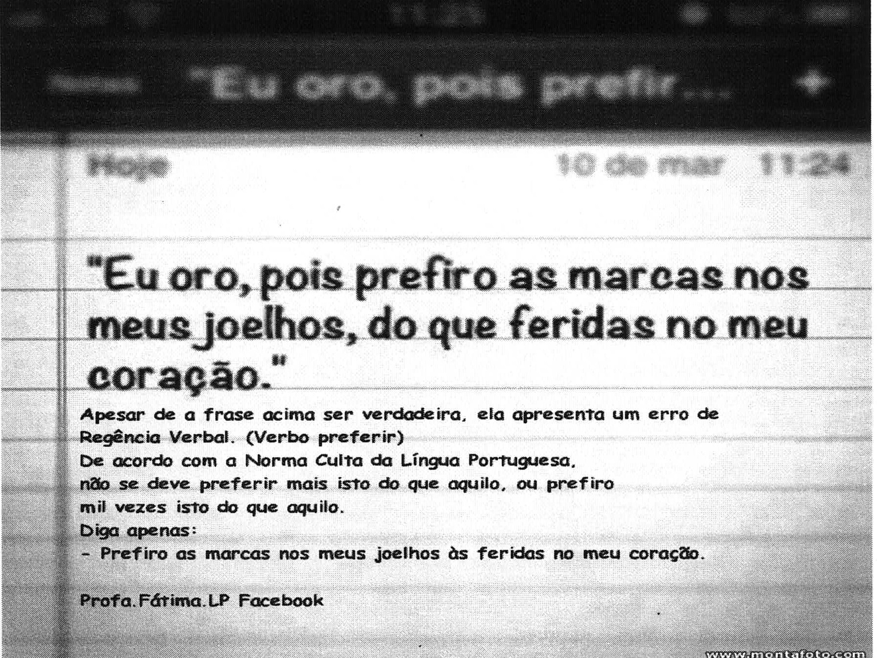 Fotografia de tela de celular com anotação intitulada “Eu oro, pois prefir...”, datada de 10 de mar, 11:24. Texto: “Eu oro, pois prefiro as marcas nos meus joelhos, do que feridas no meu coração.” Apesar de a frase acima ser verdadeira, ela apresenta um erro de Regência Verbal. (Verbo preferir) De acordo com a Norma Culta da Língua Portuguesa, não se deve preferir mais isto do que aquilo, ou prefiro mil vezes isto do que aquilo. Diga apenas: - Prefiro as marcas nos meus joelhos às feridas no meu coração. Profa.Fátima.LP Facebook.