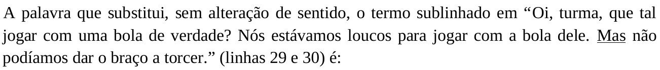 Comando da questão: “A palavra que substitui, sem alteração de sentido, o termo sublinhado em “Oi, turma, que tal jogar com uma bola de verdade? Nós estávamos loucos para jogar com a bola dele. Mas não podíamos dar o braço a torcer.” (linhas 29 e 30) é:”. A palavra “Mas” está sublinhada.