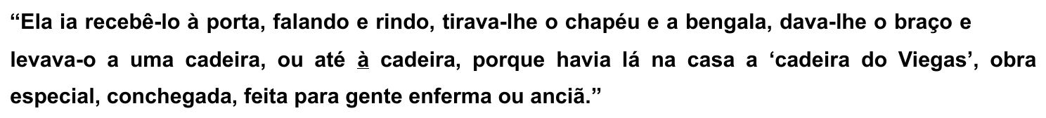 Trecho: “Ela ia recebê-lo à porta, falando e rindo, tirava-lhe o chapéu e a bengala, dava-lhe o braço e levava-o a uma cadeira, ou até à cadeira, porque havia lá na casa a ‘cadeira do Viegas’, obra especial, conchegada, feita para gente enferma ou anciã.”, com o “à” de “até à cadeira” sublinhado.
