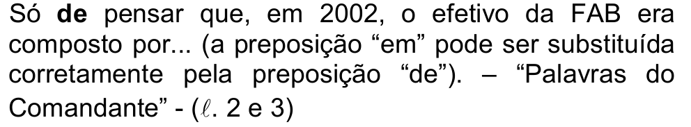 Só de pensar que, em 2002, o efetivo da FAB era composto por... (a preposição “em” pode ser substituída corretamente pela preposição “de”). – “Palavras do Comandante” - (ℓ. 2 e 3) — com a palavra “de” em negrito.