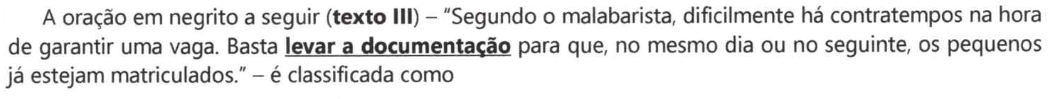 Comando: A oração em negrito a seguir (texto III) – “Segundo o malabarista, dificilmente há contratempos na hora de garantir uma vaga. Basta levar a documentação para que, no mesmo dia ou no seguinte, os pequenos já estejam matriculados.” – é classificada como. A expressão “levar a documentação” aparece em negrito e sublinhada.