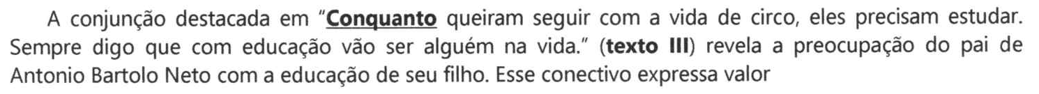 Comando: A conjunção destacada em “Conquanto queiram seguir com a vida de circo, eles precisam estudar. Sempre digo que com educação vão ser alguém na vida.” (texto III) revela a preocupação do pai de Antonio Bartolo Neto com a educação de seu filho. Esse conectivo expressa valor. A palavra “Conquanto” aparece em negrito e sublinhada.