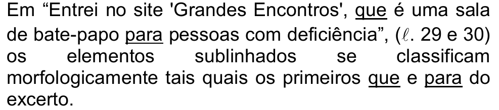Alternativa c: Em “Entrei no site 'Grandes Encontros', que é uma sala de bate-papo para pessoas com deficiência”, (ℓ. 29 e 30) os elementos sublinhados se classificam morfologicamente tais quais os primeiros que e para do excerto. (sublinhados: “que” e “para” do trecho citado e “que” e “para” finais)