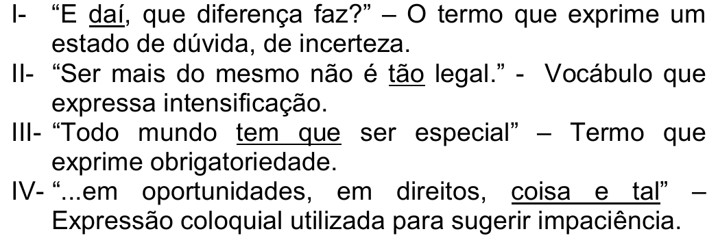 Trechos I a IV com expressões sublinhadas. I- “E daí, que diferença faz?” – O termo que exprime um estado de dúvida, de incerteza (sublinhado: daí). II- “Ser mais do mesmo não é tão legal.” - Vocábulo que expressa intensificação (sublinhado: tão). III- “Todo mundo tem que ser especial” – Termo que exprime obrigatoriedade (sublinhado: tem que). IV- “...em oportunidades, em direitos, coisa e tal” – Expressão coloquial utilizada para sugerir impaciência (sublinhado: coisa e tal).