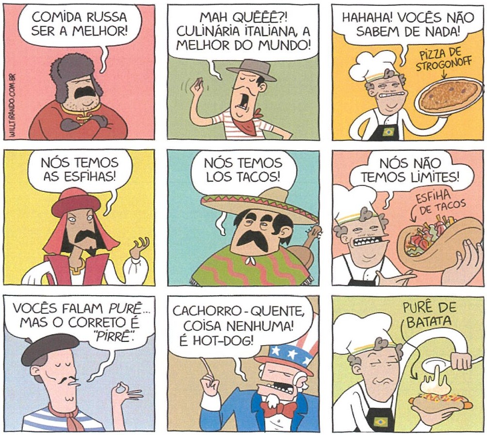 Tirinha de Will Tirando em nove quadrinhos (três linhas de três). 1: russo de gorro de pele, braços cruzados: “COMIDA RUSSA SER A MELHOR!”. 2: italiano de chapéu e lenço: “MAH QUÊÊÊ?! CULINÁRIA ITALIANA, A MELHOR DO MUNDO!”. 3: cozinheiro brasileiro com avental que exibe a bandeira do Brasil, segurando uma pizza indicada como “PIZZA DE STROGONOFF”: “HAHAHA! VOCÊS NÃO SABEM DE NADA!”. 4: árabe de turbante: “NÓS TEMOS AS ESFIHAS!”. 5: mexicano de sombreiro e poncho: “NÓS TEMOS LOS TACOS!”. 6: o cozinheiro brasileiro com uma esfiha recheada indicada como “ESFIHA DE TACOS”: “NÓS NÃO TEMOS LIMITES!”. 7: francês de boina: “VOCÊS FALAM PURÊ... MAS O CORRETO É “PIRRÊ”.”. 8: Tio Sam: “CACHORRO-QUENTE, COISA NENHUMA! É HOT-DOG!”. 9: o cozinheiro brasileiro coloca, com uma colher, purê sobre um cachorro-quente; legenda “PURÊ DE BATATA”.