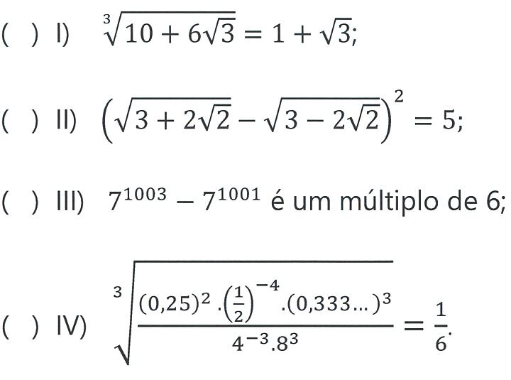 Quatro sentenças, cada uma precedida de parênteses em branco: ( ) I) raiz cúbica de (10 + 6√3) = 1 + √3; ( ) II) (√(3 + 2√2) − √(3 − 2√2))² = 5; ( ) III) 7 elevado a 1003 menos 7 elevado a 1001 é um múltiplo de 6; ( ) IV) raiz cúbica de [(0,25)² · (1/2) elevado a −4 · (0,333...)³] dividido por [4 elevado a −3 · 8³] = 1/6.