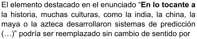 El elemento destacado en el enunciado “En lo tocante a la historia, muchas culturas, como la india, la china, la maya o la azteca desarrollaron sistemas de predicción (…)” podría ser reemplazado sin cambio de sentido por (destaque en negrita: “En lo tocante a”)