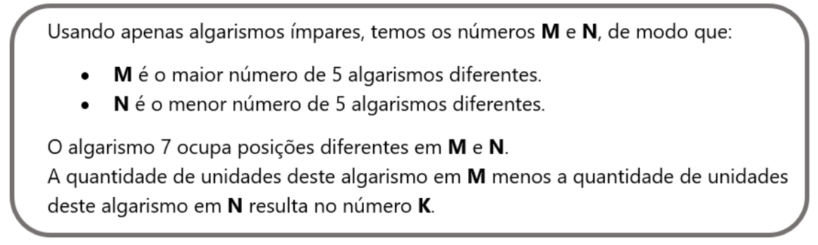 Quadro: Usando apenas algarismos ímpares, temos os números M e N, de modo que: M é o maior número de 5 algarismos diferentes; N é o menor número de 5 algarismos diferentes. O algarismo 7 ocupa posições diferentes em M e N. A quantidade de unidades deste algarismo em M menos a quantidade de unidades deste algarismo em N resulta no número K.