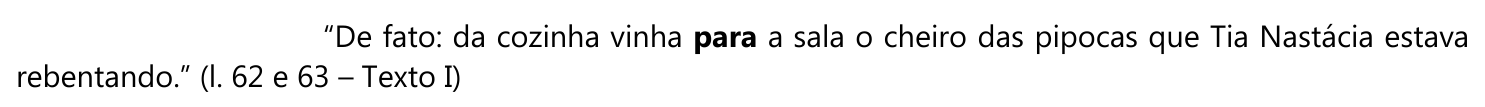 Excerto: “De fato: da cozinha vinha para a sala o cheiro das pipocas que Tia Nastácia estava rebentando.” (l. 62 e 63 – Texto I), com a palavra “para” em negrito (destaque).